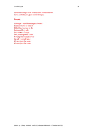 Cell Block 33                                                                  18


I wish I could go back and become someone new
I was Just like you, just had to tell you

Yasmin

I thought I would never get a friend
Because I was so afraid
Didn’t know what to do
But now I feel safe
Just make a change
And you might hit fame
Never put yourself down
Or call yourself lame
We are just the same
We are just the same




Edited By George Streather (Director) and NazishHussain (Assistant Director)
 