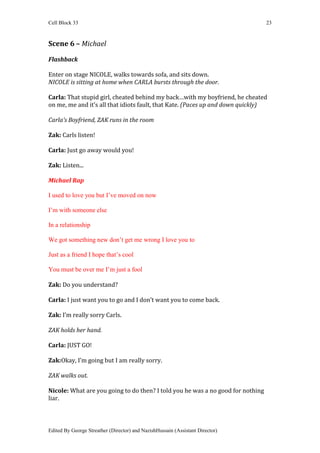 Cell Block 33                                                                    23



Scene 6 – Michael

Flashback

Enter on stage NICOLE, walks towards sofa, and sits down.
NICOLE is sitting at home when CARLA bursts through the door.

Carla: That stupid girl, cheated behind my back…with my boyfriend, he cheated
on me, me and it’s all that idiots fault, that Kate. (Paces up and down quickly)

Carla’s Boyfriend, ZAK runs in the room

Zak: Carls listen!

Carla: Just go away would you!

Zak: Listen...

Michael Rap

I used to love you but I’ve moved on now

I’m with someone else

In a relationship

We got something new don’t get me wrong I love you to

Just as a friend I hope that’s cool

You must be over me I’m just a fool

Zak: Do you understand?

Carla: I just want you to go and I don’t want you to come back.

Zak: I’m really sorry Carls.

ZAK holds her hand.

Carla: JUST GO!

Zak:Okay, I’m going but I am really sorry.

ZAK walks out.

Nicole: What are you going to do then? I told you he was a no good for nothing
liar.



Edited By George Streather (Director) and NazishHussain (Assistant Director)
 