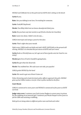 Cell Block 33                                                                        25




NICOLE and CARLAarrive at the park and see KATE who’s sitting on the bench

Carla:Oi you.

Kate: Are you talking to me love, I’m waiting for someone.

Carla: Yeah,MY Boyfriend.

Nicole: You filthy little brat we know about(prods Kate) you.

Carla: Do you have any last words to say?(Carla clinches her knuckles)

Kate: Leave me alone, I didn’t even do any….

CARLA interrupts and swings a punch at her face.

Carla: That’s right shut your mouth

Fight scene. CARLA pulls out knife and stab’s KATE. KATE falls to the ground still
moving. NICOLE is so shocked she just stares at KATE and can’t move.

Carla:(looks at Nicole)Come on, let’s get out of here (grabs onto her hand to run
away)

Nicole:(gets free of Carla’s hand)I’m going home.

Carla:She got what she deserved.

Nicole: You stabbed her. We said scare not stab, you psycho!

CARLA grabs NICOLE by the hand

Carla: We need to get out of here! Come on!

Police Sirensring and a load of armed, police officers approach the girls. NICOLE
gives up but CARLA makes a run for it but is police tackled to the floor.

Court Room

CARLA is sentenced to seven years and NICOLE is sentenced to five years as KATE
survived.

Judge voice over: I sentence you Carla Louise Hughes to seven years in prison
for the stabbing of an innocent girl. I sentence you Nicole Harper to five years in
jail for GBH and assisting a stabbing.

Both girls are being taken to different police vans and look each other



Edited By George Streather (Director) and NazishHussain (Assistant Director)
 