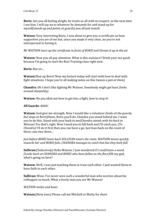 Cell Block 33                                                                       29


Boris: Are you all feeling alright, he treats us all with no respect, so the next time
I see him, I will say no to whatever he demands for and stand up for
myself(stands up and points at guards) you all just watch!

Watson: Very interesting Boris, I was about to give you a certificate on how
supportive you are of me but, since you made it very clear, no you’re not
interspersed in having it.

Mr WATSON tears up the certificate in front of BORIS and throws it up in the air

Watson: Now you all pay attention. What is this nuisance? Drink your tea quick
because I’m going to start the Best Training class right now.

Boris: But sir...

Watson:Shut up Boris! Now my lecture today will start with how to deal with
fight situations. I hope you’re all making notes on this (waves a pen at them)

Chandra: Oh I don’t like fighting Mr Watson. Somebody might get hurt (looks
around sheepishly)

Watson: No you idiot not how to get into a fight, how to stop it!

All Guards: Ahhh!

Watson: God give me strength. Now I would like a volunteer (looks at the guards,
but stops at Boris)Hmm, Boris you’ll do. Chandra you stand behind me. I want
you to do this. Stand with your back to me(Chandra stands with his back to
Watson) Yes that’s right. Now I need you to fall back and I’ll catch you. (To
Chandra) I’ll do it first then you can have a go. Just lean back on the count of
three; one-two three...

Just before BORIS leans back SULLIVAN enters the room. WATSON moves quickly
towards her and BORIS falls. CHANDRA manages to catch him but they both fall.

Sullivan:(Seductively) Hello Watson, I just wondered if I could have a word.
(Looks back at CHANDRA and BORIS who have fallen on the floor)Oh my god,
what’s going on here?

Watson: Well, I was just teaching them to trust each other. I just wanted them to
have faith in each other.

Sullivan: Wow, I’ve never seen such a wonderful man who worries about his
colleagues so much. What a lovely man you are Mr Watson!

WATSON smiles and bows

Watson:(flirty tone) Please call me Mitchell or Michy for short



Edited By George Streather (Director) and NazishHussain (Assistant Director)
 