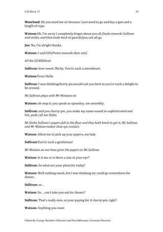 Cell Block 33                                                                         30


Moorland: Do you need me sir because I just need to go and buy a gun and a
length of rope.

Watson:Oh, I’m sorry I completely forgot about you all (looks towards Sullivan
and smiles, and then looks back at guards)you can all go.

Joe: No, I’m alright thanks.

Watson: I said GO!(Points towards their exit)

All the GUARDSexit

Sullivan: how sweet, Michy. You’re such a sweetheart.

Watson:Yesss Stella

Sullivan: I was thinkingcherry-pie,would suit you best as you’re such a delight to
be around.

Ms Sullivan plays with Mr Watsons tie

Watson: oh stop it; you speak so spoonley, um smoothly.

Sullivan: and you cherry-pie, you make my name sound so sophisticated and
hot, yeah call me Stella.

Ms Stella Sullivan’s papers fall to the floor and they both kneel to get it, Ms Sullivan
and Mr Watson makes close eye contact.

Watson: Allow me to pick up your papers, my lady

Sullivan:You’re such a gentleman!

Mr Watson on one knee gives the papers to Ms Sullivan

Watson: Is it me or is there a star in your eye?

Sullivan: So what are your plans for today?

Watson: Well nothing much, but I was thinking we could go somewhere for
dinner.

Sullivan: so…

Watson: So… can I take you out for dinner?

Sullivan: That’s really nice, so your paying for it cherry-pie, right?

Watson: Anything you want


Edited By George Streather (Director) and NazishHussain (Assistant Director)
 