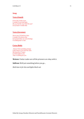 Cell Block 33                                                                  31




Song:

Verse (Guard)
Every day I look at you
I wonder if you look back.
Do you feel the way I feel for you?
In my heart I wonder that.



Verse (Governor)
Never new I’ll find love here
I wonder if he knows that
In my heart there are some feelings
I’m falling that’s a fact


Corus (Both)
 I know I feel something strange
I don’t know if you feel the same
But honestly if I agree
It will be plain to see,
That I’m falling for you.

Watson: I better make sure all the prisoners are okay with it.

Sullivan: Well just something before you go…

Both lean in for kiss and lights black out.




Edited By George Streather (Director) and NazishHussain (Assistant Director)
 