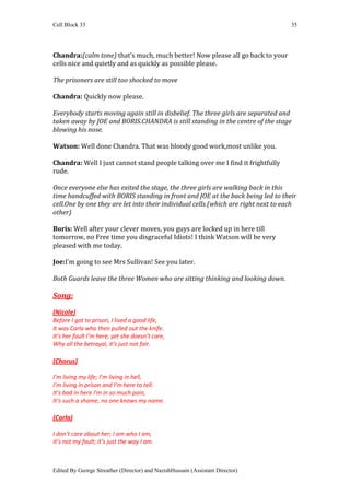 Cell Block 33                                                                       35




Chandra:(calm tone) that’s much, much better! Now please all go back to your
cells nice and quietly and as quickly as possible please.

The prisoners are still too shocked to move

Chandra: Quickly now please.

Everybody starts moving again still in disbelief. The three girls are separated and
taken away by JOE and BORIS.CHANDRA is still standing in the centre of the stage
blowing his nose.

Watson: Well done Chandra. That was bloody good work,most unlike you.

Chandra: Well I just cannot stand people talking over me I find it frightfully
rude.

Once everyone else has exited the stage, the three girls are walking back in this
time handcuffed with BORIS standing in front and JOE at the back being led to their
cell.One by one they are let into their individual cells.(which are right next to each
other)

Boris: Well after your clever moves, you guys are locked up in here till
tomorrow, no Free time you disgraceful Idiots! I think Watson will be very
pleased with me today.

Joe:I’m going to see Mrs Sullivan! See you later.

Both Guards leave the three Women who are sitting thinking and looking down.

Song:
(Nicole)
Before I got to prison, I lived a good life,
It was Carla who then pulled out the knife.
It’s her fault I’m here, yet she doesn’t care,
Why all the betrayal, it’s just not fair.

(Chorus)

I’m living my life; I’m living in hell,
I’m living in prison and I’m here to tell.
It’s bad in here I’m in so much pain,
It’s such a shame, no one knows my name.

(Carla)

I don’t care about her; I am who I am,
It’s not my fault; it’s just the way I am.



Edited By George Streather (Director) and NazishHussain (Assistant Director)
 