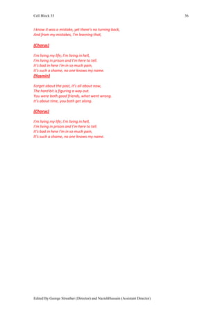 Cell Block 33                                                                  36


I know it was a mistake, yet there’s no turning back,
And from my mistakes, I’m learning that,

(Chorus)

I’m living my life; I’m living in hell,
I’m living in prison and I’m here to tell.
It’s bad in here I’m in so much pain,
It’s such a shame, no one knows my name.
(Yasmin)

Forget about the past, it’s all about now,
The hard bit is figuring a way out.
You were both good friends, what went wrong.
It’s about time, you both get along.

(Chorus)

I’m living my life; I’m living in hell,
I’m living in prison and I’m here to tell.
It’s bad in here I’m in so much pain,
It’s such a shame, no one knows my name.




Edited By George Streather (Director) and NazishHussain (Assistant Director)
 