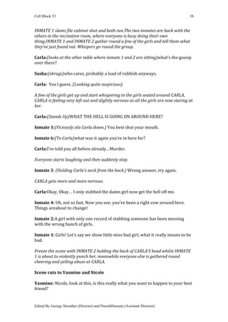 Cell Block 33                                                                        38


INMATE 1 slams file cabinet shut and both run.The two inmates are back with the
others in the recreation room, where everyone is busy doing their own
thing.INMATE 1 and INMATE 2 gather round a few of the girls and tell them what
they’ve just found out. Whispers go round the group.

Carla:(looks at the other table where inmate 1 and 2 are sitting)what’s the gossip
over there?

Sasha:(shrugs)who cares, probably a load of rubbish anyways.

Carla: Yea I guess. (Looking quite suspicious)

A few of the girls get up and start whispering to the girls seated around CARLA,
CARLA is feeling very left out and slightly nervous as all the girls are now staring at
her.

Carla:(Stands Up)WHAT THE HELL IS GOING ON AROUND HERE?

Inmate 1:(Viciously sits Carla down.) You best shut your mouth.

Inmate 6:(To Carla)what was it again you’re in here for?

Carla:I’ve told you all before already…Murder.

Everyone starts laughing and then suddenly stop.

Inmate 3: (Holding Carla’s neck from the back.) Wrong answer, try again.

CARLA gets more and more nervous.

Carla:Okay, Okay… I only stabbed the damn girl now get the hell off me.

Inmate 4: Uh, not so fast. Now you see; you’ve been a right cow around here.
Things areabout to change!

Inmate 2:A girl with only one record of stabbing someone has been messing
with the wrong bunch of girls.

Inmate 1: Girls! Let’s say we show little miss bad girl, what it really means to be
bad.

Freeze the scene with INMATE 2 holding the back of CARLA’S head whilst INMATE
1 is about to violently punch her, meanwhile everyone else is gathered round
cheering and yelling abuse at CARLA.

Scene cuts to Yasmine and Nicole

Yasmine: Nicole, look at this, is this really what you want to happen to your best
friend?


Edited By George Streather (Director) and NazishHussain (Assistant Director)
 