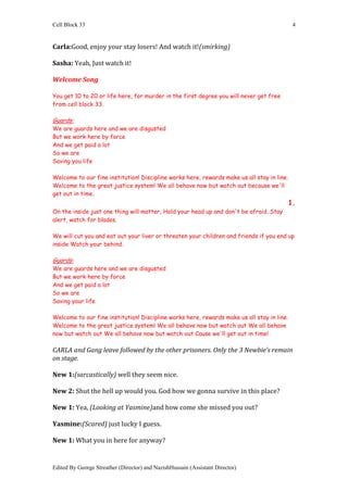 Cell Block 33                                                                                4


Carla:Good, enjoy your stay losers! And watch it!(smirking)

Sasha: Yeah, Just watch it!

Welcome Song

You get 10 to 20 or life here, for murder in the first degree you will never get free
from cell block 33.

Guards:
We are guards here and we are disgusted
But we work here by force
And we get paid a lot
So we are
Saving you life

Welcome to our fine institution! Discipline works here, rewards make us all stay in line.
Welcome to the great justice system! We all behave now but watch out because we'll
get out in time.
                                                                                            1.
On the inside just one thing will matter, Hold your head up and don't be afraid. Stay
alert, watch for blades.

We will cut you and eat out your liver or threaten your children and friends if you end up
inside Watch your behind.

Guards:
We are guards here and we are disgusted
But we work here by force
And we get paid a lot
So we are
Saving your life

Welcome to our fine institution! Discipline works here, rewards make us all stay in line.
Welcome to the great justice system! We all behave now but watch out We all behave
now but watch out We all behave now but watch out Cause we'll get out in time!

CARLA and Gang leave followed by the other prisoners. Only the 3 Newbie’s remain
on stage.

New 1:(sarcastically) well they seem nice.

New 2: Shut the hell up would you. God how we gonna survive in this place?

New 1: Yea, (Looking at Yasmine)and how come she missed you out?

Yasmine:(Scared) just lucky I guess.

New 1: What you in here for anyway?


Edited By George Streather (Director) and NazishHussain (Assistant Director)
 