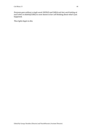 Cell Block 33                                                                   40


Everyone goes without a single word; NICOLE and CARLA exit last, each looking at
each other in disbelief.CARLA is now shown in her cell thinking about what’s just
happened.

Then lights begin to dim.




Edited By George Streather (Director) and NazishHussain (Assistant Director)
 