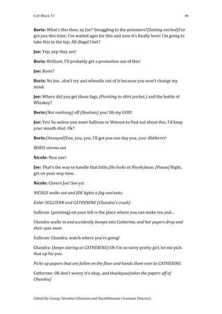Cell Block 33                                                                       46


Boris: What’s this then, ay Joe? Smuggling to the prisoners?(Getting excited)I’ve
got you this time; I’ve waited ages for this and now it’s finally here! I’m going to
take this to the top. All illegal I bet?

Joe: Yep, yep they are!

Boris: Brilliant, I’ll probably get a promotion out of this!

Joe: Boris?

Boris: No Joe…don’t try and wheedle out of it because you won’t change my
mind.

Joe: Where did you get those fags, (Pointing to shirt pocket.) and the bottle of
Whiskey?

Boris:(Not realising) off (Realises) you! Oh my GOD!

Joe: Yes! So unless you want Sullivan or Watson to find out about this, I’d keep
your mouth shut. Ok?

Boris:(Annoyed)You, you, you. I’ll get you one day you, you! Ahhhrrrr!

BORIS storms out

Nicole: Nice one!

Joe: That’s the way to handle that little,(He looks at Nicole)man. (Pause) Right,
get on your way now.

Nicole: Cheers Joe! See ya!

NICOLE walks out and JOE lights a fag and exits.

Enter SULLIVAN and CATHERINE (Chandra’s crush)

Sullivan: (pointing) on your left is the place where you can make tea and…

Chandra walks in and accidently bumps into Catherine, and her papers drop and
their eyes meet

Sullivan: Chandra, watch where you’re going!

Chandra: (keeps staring at CATHERINE) Oh I’m so sorry pretty girl, let me pick
that up for you

Picks up papers that are fallen on the floor and hands them over to CATHERINE

Catherine: Oh don’t worry it’s okay, and thankyou(takes the papers off of
Chandra)



Edited By George Streather (Director) and NazishHussain (Assistant Director)
 