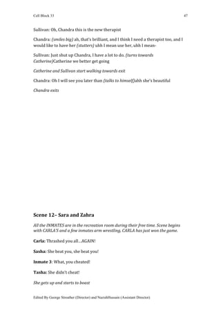 Cell Block 33                                                                           47


Sullivan: Oh, Chandra this is the new therapist

Chandra: (smiles big) ah, that’s brilliant, and I think I need a therapist too, and I
would like to have her (stutters) uhh I mean use her, uhh I mean-

Sullivan: Just shut up Chandra, I have a lot to do. (turns towards
Catherine)Catherine we better get going

Catherine and Sullivan start walking towards exit

Chandra: Oh I will see you later than (talks to himself)ahh she’s beautiful

Chandra exits




Scene 12– Sara and Zahra
All the INMATES are in the recreation room during their free time. Scene begins
with CARLA’S and a few inmates arm wrestling, CARLA has just won the game.

Carla: Thrashed you all…AGAIN!

Sasha: She beat you, she beat you!

Inmate 3: What, you cheated!

Tasha: She didn’t cheat!

She gets up and starts to boast


Edited By George Streather (Director) and NazishHussain (Assistant Director)
 