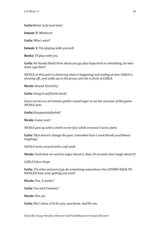 Cell Block 33                                                                      48




Carla:Better luck next time!

Inmate 3: Whatever.

Carla: Who’s next?

Inmate 1: Try playing with yourself.

Basha: I’ll play with you.

Carla: No thanks Bash! How about you go play hopscotch or something. So who
want a go then?

NICOLE at this point is observing what is happening and smiling at how CARLA is
showing off , and walks up to the group, and sits in front of CARLA.

Nicole: Round 4(smirks)

Carla: bring it on(Smirks back)

Game carries on, all inmates gather round eager to see the outcome of this game.
NICOLE wins

Carla:(disappointed)what?

Nicole: Game over!

NICOLE gets up with a smirk on her face while everyone’s turns silent.

Carla: That doesn’t change the past, remember how I used thrash you(Almost
laughing)

NICOLE turns around with a soft smile

Nicole: Yeah how we used to argue about it, then 10 seconds later laugh about it?

CARLA’S face drops

Carla: (To other prisoners) go do something somewhere else (TURNS BACK TO
NICOLE)I hear your getting out soon?

Nicole: Yea, 3 weeks?

Carla: You told Yasmine?

Nicole: Not yet.

Carla: She’s done a lot for you, you know. And for me.


Edited By George Streather (Director) and NazishHussain (Assistant Director)
 