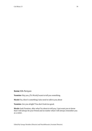 Cell Block 33                                                                  50




Scene 13–Parnyan
Yasmine: Hey you, (To Nicole)I want to tell you something.

Nicole:Yas, there’s something I also need to talk to you about

Yasmine: Are you alright? You don’t look too good.

Nicole: look Yasmine, after what I’m about to tell you, I just want you to know
that I will always be your friend and no matter what I will always remember you
as a sister.




Edited By George Streather (Director) and NazishHussain (Assistant Director)
 