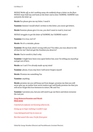 Cell Block 33                                                                  52


NICOLE Walks off, as she’s walking away she suddenly drops a letter on the floor.
NICOLE stops half way and looks at the letter and so does YASMINE, YASMINE runs
and picks the letter up

Nicole:Yas please give me my letter, I need it

Yasmine: hmmm I would what’s written in this letter, you never get letters.

Nicole:Yasmine please give it to me, you don’t want to read it, trust me!

NICOLE struggles to get the letter of YASMINE, but YASMINE reads it

Yasmine: It is true, isn’t it?

Nicole: No it’s a mistake, please

Yasmine: Oh my God, what’s wrong with you? You idiot, you was about to risk
all that for me? And not get the freedom you deserve?

Nicole: You’re worth it, that’s why

Yasmine: I might have been very upset before but, now I’m telling you myself go
and get out of here.

Nicole: no I can’t I’ve already made up my mind

Yasmine: please, if you stay here I will never forgive myself

Nicole: Promise me something Yas

Yasmine: anything

Nicole: promise me you will keep out from danger, promise me that you will
never give up, no matter how worst matters get and finally promise me that you
will never forget this love between to sisters. Me and You

Yasmine: I promise you, but you will need to go out there and show everyone
the real you

Song BetweenYasmine and Nicole
First verse

I started of confused, not knowing what to do,

Giving up on hope realising I couldn’t cope

I was betrayed and I try to move on

But that wasn’t the case, I’m far from gone



Edited By George Streather (Director) and NazishHussain (Assistant Director)
 
