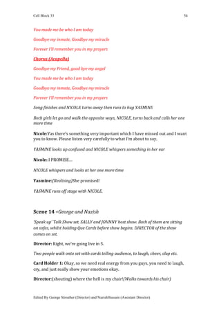 Cell Block 33                                                                      54


You made me be who I am today

Goodbye my inmate, Goodbye my miracle

Forever I’ll remember you in my prayers

Chorus (Acapella)

Goodbye my Friend, good bye my angel

You made me be who I am today

Goodbye my inmate, Goodbye my miracle

Forever I’ll remember you in my prayers

Song finishes and NICOLE turns away then runs to hug YASMINE

Both girls let go and walk the opposite ways, NICOLE, turns back and calls her one
more time

Nicole:Yas there’s something very important which I have missed out and I want
you to know. Please listen very carefully to what I’m about to say.

YASMINE looks up confused and NICOLE whispers something in her ear

Nicole: I PROMISE…

NICOLE whispers and looks at her one more time

Yasmine:(Realising)She promised!

YASMINE runs off stage with NICOLE.



Scene 14 –George and Nazish
‘Speak up’ Talk Show set. SALLY and JOHNNY host show. Both of them are sitting
on sofas, whilst holding Que Cards before show begins. DIRECTOR of the show
comes on set.

Director: Right, we’re going live in 5.

Two people walk onto set with cards telling audience, to laugh, cheer, clap etc.

Card Holder 1: Okay, so we need real energy from you guys, you need to laugh,
cry, and just really show your emotions okay.

Director:(shouting) where the hell is my chair!(Walks towards his chair)



Edited By George Streather (Director) and NazishHussain (Assistant Director)
 