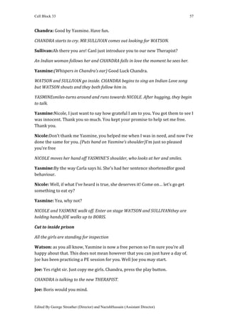 Cell Block 33                                                                      57


Chandra: Good by Yasmine. Have fun.

CHANDRA starts to cry. MR SULLIVAN comes out looking for WATSON.

Sullivan:Ah there you are! CanI just introduce you to our new Therapist?

An Indian woman follows her and CHANDRA falls in love the moment he sees her.

Yasmine:(Whispers in Chandra’s ear) Good Luck Chandra.

WATSON and SULLIVAN go inside. CHANDRA begins to sing an Indian Love song
but WATSON shouts and they both follow him in.

YASMINEsmiles-turns around and runs towards NICOLE. After hugging, they begin
to talk.

Yasmine:Nicole, I just want to say how grateful I am to you. You got them to see I
was innocent. Thank you so much. You kept your promise to help set me free.
Thank you.

Nicole:Don’t thank me Yasmine, you helped me when I was in need, and now I’ve
done the same for you. (Puts hand on Yasmine’s shoulder)I’m just so pleased
you’re free

NICOLE moves her hand off YASMINE’S shoulder, who looks at her and smiles.

Yasmine:By the way Carla says hi. She’s had her sentence shortenedfor good
behaviour.

Nicole: Well, if what I’ve heard is true, she deserves it! Come on… let’s go get
something to eat ey?

Yasmine: Yea, why not?

NICOLE and YASMINE walk off. Enter on stage WATSON and SULLIVANthey are
holding hands.JOE walks up to BORIS.

Cut to inside prison

All the girls are standing for inspection

Watson: as you all know, Yasmine is now a free person so I’m sure you’re all
happy about that. This does not mean however that you can just have a day of.
Joe has been practicing a PE session for you. Well Joe you may start.

Joe: Yes right sir. Just copy me girls. Chandra, press the play button.

CHANDRA is talking to the new THERAPIST.

Joe: Boris would you mind.


Edited By George Streather (Director) and NazishHussain (Assistant Director)
 