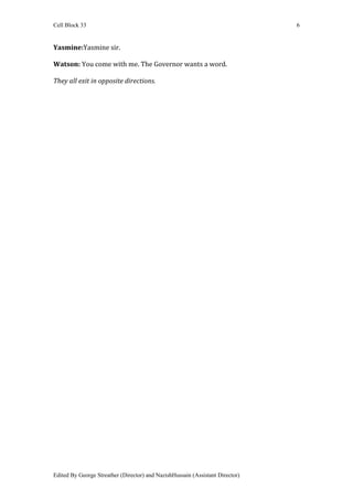 Cell Block 33                                                                  6


Yasmine:Yasmine sir.

Watson: You come with me. The Governor wants a word.

They all exit in opposite directions.




Edited By George Streather (Director) and NazishHussain (Assistant Director)
 