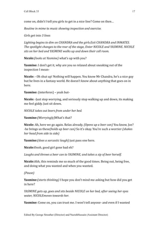 Cell Block 33                                                                    17


come on, didn't I tell you girls to get in a nice line? Come on then…

Routine in mime to music showing inspection and exercise.

Girls get into 3 lines

Lighting begins to dim on CHANDRA and the girls.Exit CHANDRA and INMATES.
The spotlight changes to the rear of the stage, Enter NICOLE and YASMINE. NICOLE
sits on her bed and YASMINE walks up and down their cell room.

Nicole:(looks at Yasmine) what’s up with you?

Yasmine: I don’t get it, why are you so relaxed about sneaking out of the
inspection I mean-

Nicole: - Oh shut up! Nothing will happen. You know Mr Chandra, he’s a nice guy
but he lives in a fantasy world. He doesn’t know about anything that goes on in
here.

Yasmine: (interferes) – yeah but-

Nicole: -Just stop worrying, and seriously stop walking up and down, its making
me feel giddy. Just sit down.

NICOLE takes out beers from under her bed.

Yasmine:(Worryingly)What’s that?

Nicole: Ah, here we go again. Relax already. (Opens up a beer can) You know, Joe?
-he brings us these(holds up beer can) So it’s okay. You’re such a worrier (shakes
her head from side to side)

Yasmine:(does a sarcastic laugh) just pass one here.

Nicole:Oooh, good girl gone bad eh?

Laughs and throws a beer can to YASMINE, and takes a sip of beer herself.

Nicole:Ahh, this reminds me so much of the good times. Being out, being free,
and doing what you wanted and when you wanted.

(Pause)

Yasmine:(starts thinking) I hope you don’t mind me asking but how did you get
in here?

YASMINE gets up, goes and sits beside NICOLE on her bed, after seeing her eyes
water, NICOLEmoves towards her.

Yasmine: Come on, you can trust me. I won’t tell anyone- and even if I wanted


Edited By George Streather (Director) and NazishHussain (Assistant Director)
 