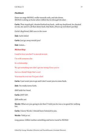 Cell Block 33                                                                    19


Flashback

Enter on stage NICOLE, walks towards sofa, and sits down.
NICOLE is sitting at home when CARLA bursts through the door.

Carla: That stupid girl, cheated behind my back…with my boyfriend, he cheated
on me, me and it’s all that idiots fault, that Kate. (Paces up and down quickly)

Carla’s Boyfriend, ZAK runs in the room

Zak: Carls listen!

Carla: Just go away would you!

Zak: Listen...

Michael Rap

I used to love you but I’ve moved on now

I’m with someone else

In a relationship

We got something new don’t get me wrong I love you to

Just as a friend I hope that’s cool

You must be over me I’m just a fool

Carla: I just want you to go and I don’t want you to come back.

Zak: I’m really sorry Carls.

ZAK holds her hand.

Carla: JUST GO!

ZAK walks out.

Nicole: What are you going to do then? I told you he was a no good for nothing
liar.

Carla: I know Nicole; I should have listened to you.

Nicole: Told ya so.

Long pause, CARLA realises something and turns round to NICOLE.




Edited By George Streather (Director) and NazishHussain (Assistant Director)
 