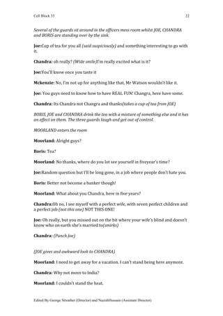 Cell Block 33                                                                    22


Several of the guards sit around in the officers mess room whilst JOE, CHANDRA
and BORIS are standing over by the sink.

Joe:Cup of tea for you all (said suspiciously) and something interesting to go with
it.

Chandra: oh really? (Wide smile)I’m really excited what is it?

Joe:You’ll know once you taste it

Mckenzie: No, I’m not up for anything like that, Mr Watson wouldn’t like it.

Joe: You guys need to know how to have REAL FUN! Changra, here have some.

Chandra: Its Chandra not Changra and thanks(takes a cup of tea from JOE)

BORIS, JOE and CHANDRA drink the tea with a mixture of something else and it has
an effect on them. The three guards laugh and get out of control.

MOORLAND enters the room

Moorland: Alright guys?

Boris: Tea?

Moorland: No thanks, where do you lot see yourself in fiveyear’s time?

Joe:Random question but I’ll be long gone, in a job where people don’t hate you.

Boris: Better not become a banker though!

Moorland: What about you Chandra, here in five years?

Chandra:Oh no, I see myself with a perfect wife, with seven perfect children and
a perfect job (not this one) NOT THIS ONE!

Joe: Oh really, but you missed out on the bit where your wife’s blind and doesn’t
know who on earth she’s married to(smirks)

Chandra: (Punch Joe)


(JOE gives and awkward look to CHANDRA)

Moorland: I need to get away for a vacation. I can’t stand being here anymore.

Chandra: Why not move to India?

Moorland: I couldn’t stand the heat.


Edited By George Streather (Director) and NazishHussain (Assistant Director)
 
