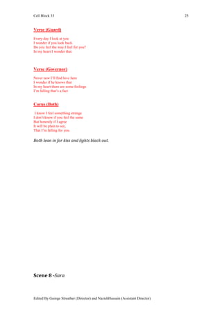 Cell Block 33                                                                  25


Verse (Guard)
Every day I look at you
I wonder if you look back.
Do you feel the way I feel for you?
In my heart I wonder that.



Verse (Governor)
Never new I’ll find love here
I wonder if he knows that
In my heart there are some feelings
I’m falling that’s a fact


Corus (Both)
 I know I feel something strange
I don’t know if you feel the same
But honestly if I agree
It will be plain to see,
That I’m falling for you.

Both lean in for kiss and lights black out.




Scene 8 -Sara



Edited By George Streather (Director) and NazishHussain (Assistant Director)
 