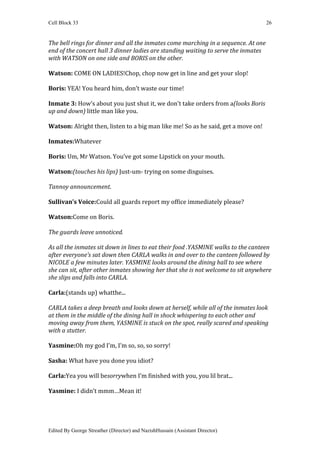 Cell Block 33                                                                       26


The bell rings for dinner and all the inmates come marching in a sequence. At one
end of the concert hall 3 dinner ladies are standing waiting to serve the inmates
with WATSON on one side and BORIS on the other.

Watson: COME ON LADIES!Chop, chop now get in line and get your slop!

Boris: YEA! You heard him, don’t waste our time!

Inmate 3: How’s about you just shut it, we don’t take orders from a(looks Boris
up and down) little man like you.

Watson: Alright then, listen to a big man like me! So as he said, get a move on!

Inmates:Whatever

Boris: Um, Mr Watson. You’ve got some Lipstick on your mouth.

Watson:(touches his lips) Just-um- trying on some disguises.

Tannoy announcement.

Sullivan’s Voice:Could all guards report my office immediately please?

Watson:Come on Boris.

The guards leave unnoticed.

As all the inmates sit down in lines to eat their food .YASMINE walks to the canteen
after everyone’s sat down then CARLA walks in and over to the canteen followed by
NICOLE a few minutes later. YASMINE looks around the dining hall to see where
she can sit, after other inmates showing her that she is not welcome to sit anywhere
she slips and falls into CARLA.

Carla:(stands up) whatthe...

CARLA takes a deep breath and looks down at herself, while all of the inmates look
at them in the middle of the dining hall in shock whispering to each other and
moving away from them, YASMINE is stuck on the spot, really scared and speaking
with a stutter.

Yasmine:Oh my god I’m, I’m so, so, so sorry!

Sasha: What have you done you idiot?

Carla:Yea you will besorrywhen I’m finished with you, you lil brat...

Yasmine: I didn’t mmm…Mean it!




Edited By George Streather (Director) and NazishHussain (Assistant Director)
 
