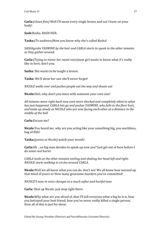 Cell Block 33                                                                      27


Carla:(closes fists) Well I’ll mean every single bruise and cut I leave on your
body!

Sash:Basha. BASH HER.

Tasha:(To audience)Now you know why she’s called Basha!

SASHAgrabs YASMINE by the hair and CARLA starts to speak to the other inmates
as they gather around.

Carla:(Trying to mimic her sweet voice)new girl wants to know what it’s really
like in here, don’t you.

Sasha: She wants to be taught a lesson.

Tasha: We’ll show her one she’ll never forget!

NICOLE walks over and pushes people out the way and shouts out

Nicole:Oiiii, why don’t you mess with someone your own size!

All inmates move right back now even more shocked and completely silent to what
has just happened. CARLA lets go and pushes YASMINE, who falls to the floor hurt,
and looks up slowly at NICOLE who are now facing each other at a distance in the
middle of the hall.

Carla:Excuse me?

Nicole:You heard me, why are you acting like your something big, you worthless,
bag of filth!

Tasha:(points at Nicole) watch your mouth!

Carla:Oh …so big man decides to speak up now yea? Just get out of here before I
do some real harm!

CARLA looks at the other inmates smiling and shaking her head left and right.
NICOLE starts walking in circles around CARLA.

Nicole:Well we all know what you can do, don’t we! We all know how messed up
that mind of yours is! How many gruesome murders you’ve committed!

NICOLE’S tone in voice changes to a much softer and hurtful tone

Carla: Shut up Nicole, just stop right there.

Nicole:Why what are you afraid of, that I’ll tell everyone what a big lie it is, how
you betrayed your best friend, how you’ve never really killed a single person.
How all of this is just for show.


Edited By George Streather (Director) and NazishHussain (Assistant Director)
 