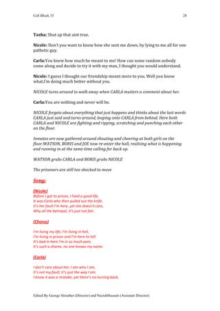 Cell Block 33                                                                    28




Tasha: Shut up that aint true.

Nicole: Don’t you want to know how she sent me down, by lying to me all for one
pathetic guy.

Carla:You knew how much he meant to me! How can some random nobody
come along and decide to try it with my man, I thought you would understand.

Nicole: I guess I thought our friendship meant more to you. Well you know
what,I’m doing much better without you.

NICOLE turns around to walk away when CARLA mutters a comment about her.

Carla:You are nothing and never will be.

NICOLE forgets about everything that just happens and thinks about the last words
CARLA just said and turns around, leaping onto CARLA from behind. Here both
CARLA and NICOLE are fighting and ripping, scratching and punching each other
on the floor.

Inmates are now gathered around shouting and cheering at both girls on the
floor.WATSON, BORIS and JOE now re-enter the hall, realising what is happening
and running in at the same time calling for back up.

WATSON grabs CARLA and BORIS grabs NICOLE

The prisoners are still too shocked to move

Song:
(Nicole)
Before I got to prison, I lived a good life,
It was Carla who then pulled out the knife.
It’s her fault I’m here, yet she doesn’t care,
Why all the betrayal, it’s just not fair.

(Chorus)

I’m living my life; I’m living in hell,
I’m living in prison and I’m here to tell.
It’s bad in here I’m in so much pain,
It’s such a shame, no one knows my name.

(Carla)

I don’t care about her; I am who I am,
It’s not my fault; it’s just the way I am.
I know it was a mistake, yet there’s no turning back,



Edited By George Streather (Director) and NazishHussain (Assistant Director)
 