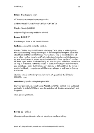 Cell Block 33                                                                         31




Inmate 3:Carla you’re a liar!

All inmates are now getting very aggressive.

All Inmates: PUNCH HER! PUNCH HER! PUNCH HER!

Nicole: (Stands Up)STOP!

Everyone stops suddenly and turns around.

Inmate 1:SHUT UP!

Nicole:Oi just listen to me for two minutes.

Cash:Go on then, this better be worth it.

Nicole: (Takes a deep breath)How is beating up Carla, going to solve anything.
Don’t you realise by acting this way you’re becoming everything that you hated
about Carla and the way she treated you. Carla was only as petrified as you all
were when you first came here. We all made stupid mistakes and tried covering
up how scared we were by putting on this fake shield that truly doesn’t need to
be there. If you lot feel that the onlyway left is to stoop to Carla’s level, then we’re
all only as bad as her. Just take a second to think about who you all werebefore
you came here, I know that I for one have become so different from the person I
used to be. I barley recognise myself. Maybe we all need to look hard to find our
true selves.

There’s a silence within the group, everyone is left speechless. WATSON and
CHANDRA enter.

Watson:Okay you lot; now get to your cells.

Everyone goes without a single word; NICOLE and CARLA exit last, each looking at
each other in disbelief.CARLA is now shown in her cell thinking about what’s just
happened.

Then lights begin to dim.




Scene 10 – Rajan
Chandra walks past inmates who are standing around and talking.




Edited By George Streather (Director) and NazishHussain (Assistant Director)
 
