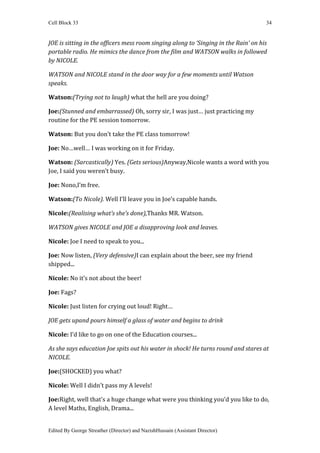 Cell Block 33                                                                        34


JOE is sitting in the officers mess room singing along to ‘Singing in the Rain’ on his
portable radio. He mimics the dance from the film and WATSON walks in followed
by NICOLE.

WATSON and NICOLE stand in the door way for a few moments until Watson
speaks.

Watson:(Trying not to laugh) what the hell are you doing?

Joe:(Stunned and embarrassed) Oh, sorry sir, I was just… just practicing my
routine for the PE session tomorrow.

Watson: But you don’t take the PE class tomorrow!

Joe: No…well… I was working on it for Friday.

Watson: (Sarcastically) Yes. (Gets serious)Anyway,Nicole wants a word with you
Joe, I said you weren’t busy.

Joe: Nono,I’m free.

Watson:(To Nicole). Well I’ll leave you in Joe’s capable hands.

Nicole:(Realising what’s she’s done),Thanks MR. Watson.

WATSON gives NICOLE and JOE a disapproving look and leaves.

Nicole: Joe I need to speak to you...

Joe: Now listen, (Very defensive)I can explain about the beer, see my friend
shipped...

Nicole: No it’s not about the beer!

Joe: Fags?

Nicole: Just listen for crying out loud! Right…

JOE gets upand pours himself a glass of water and begins to drink

Nicole: I’d like to go on one of the Education courses...

As she says education Joe spits out his water in shock! He turns round and stares at
NICOLE.

Joe:(SHOCKED) you what?

Nicole: Well I didn’t pass my A levels!

Joe:Right, well that’s a huge change what were you thinking you’d you like to do,
A level Maths, English, Drama...


Edited By George Streather (Director) and NazishHussain (Assistant Director)
 