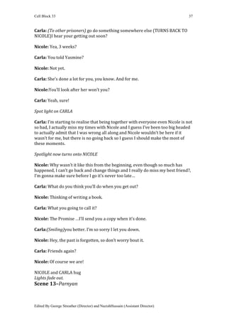 Cell Block 33                                                                    37


Carla: (To other prisoners) go do something somewhere else (TURNS BACK TO
NICOLE)I hear your getting out soon?

Nicole: Yea, 3 weeks?

Carla: You told Yasmine?

Nicole: Not yet.

Carla: She’s done a lot for you, you know. And for me.

Nicole:You’ll look after her won’t you?

Carla: Yeah, sure!

Spot light on CARLA

Carla: I’m starting to realise that being together with everyone even Nicole is not
so bad, I actually miss my times with Nicole and I guess I’ve been too big headed
to actually admit that I was wrong all along and Nicole wouldn’t be here if it
wasn’t for me, but there is no going back so I guess I should make the most of
these moments.

Spotlight now turns onto NICOLE

Nicole: Why wasn’t it like this from the beginning, even though so much has
happened, I can’t go back and change things and I really do miss my best friend?,
I’m gonna make sure before I go it’s never too late…

Carla: What do you think you’ll do when you get out?

Nicole: Thinking of writing a book.

Carla: What you going to call it?

Nicole: The Promise …I’ll send you a copy when it’s done.

Carla:(Smiling)you better. I’m so sorry I let you down.

Nicole: Hey, the past is forgotten, so don’t worry bout it.

Carla: Friends again?

Nicole: Of course we are!

NICOLE and CARLA hug
Lights fade out.
Scene 13–Parnyan



Edited By George Streather (Director) and NazishHussain (Assistant Director)
 