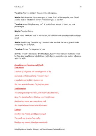 Cell Block 33                                                                     38


Yasmine: Are you alright? You don’t look too good.

Nicole: look Yasmine, I just want you to know that I will always be your friend
and no matter what I will always remember you as a sister.

Yasmine: something is wrong isn’t it, just tell me, please, is it me, are you
planning on…

Nicole:Yasmine listen!

NICOLE and YASMINE look at each other for a few seconds and they both look very
upset

Nicole: I’m leaving, I’ve done my time and now it’s time for me to go and make
something out of myself.

Yasmine: Nicole I’m so proud of you.

Nicole:I couldn’t have done it without you. Yas you’re a brilliant mate and you’ll
be fine. You taught me a lot of things I will always remember, no matter where or
who I’m with.


Song BetweenYasmine and Nicole
First verse

I started of confused, not knowing what to do,

Giving up on hope realising I couldn’t cope

I was betrayed and I try to move on

But that wasn’t the case, I’m far from gone

Second verse

You changed me for the best, didn’t care about the rest,

Now I’m standing here, thinking you’re so blessed,

My time has come, were near to an end,

But don’t believe I’m not here till the end

Chorus

Goodbye my Friend, good bye my angel

You made me be who I am today

Goodbye my inmate, Goodbye my miracle


Edited By George Streather (Director) and NazishHussain (Assistant Director)
 