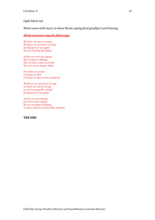 Cell Block 33                                                                  40


Light black out.

Mime scene with music to show Nicole saying final goodbye’s and leaving.

All the prisoners sing the final song!

We know we can be strong
We know we were here so long
Giving up isn’t our game
We are bursting like flames

At first we were not coping
But we kept on Hoping
Now we have come to an End
Now we can no longer blend

Freedom we scream
Freedom we Yell
Freedom is what we have achieved

We Know we were here so long
we know we can be strong
we are bursting like a flame
giving up isn’t our game

At first we were hoping
but now we are coping
We are no longer blending
we have come to an End, End, and End


THE END




Edited By George Streather (Director) and NazishHussain (Assistant Director)
 