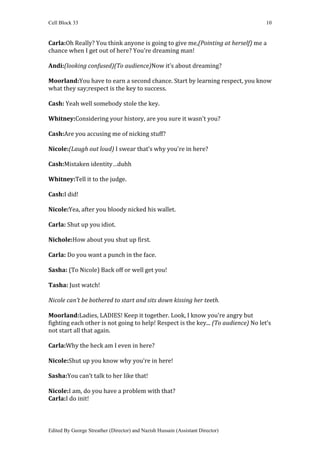 Cell Block 33                                                                       10


Carla:Oh Really? You think anyone is going to give me,(Pointing at herself) me a
chance when I get out of here? You're dreaming man!

Andi:(looking confused)(To audience)Now it’s about dreaming?

Moorland:You have to earn a second chance. Start by learning respect, you know
what they say;respect is the key to success.

Cash: Yeah well somebody stole the key.

Whitney:Considering your history, are you sure it wasn't you?

Cash:Are you accusing me of nicking stuff?

Nicole:(Laugh out loud) I swear that’s why you're in here?

Cash:Mistaken identity…duhh

Whitney:Tell it to the judge.

Cash:I did!

Nicole:Yea, after you bloody nicked his wallet.

Carla: Shut up you idiot.

Nichole:How about you shut up first.

Carla: Do you want a punch in the face.

Sasha: (To Nicole) Back off or well get you!

Tasha: Just watch!

Nicole can’t be bothered to start and sits down kissing her teeth.

Moorland:Ladies, LADIES! Keep it together. Look, I know you're angry but
fighting each other is not going to help! Respect is the key... (To audience) No let’s
not start all that again.

Carla:Why the heck am I even in here?

Nicole:Shut up you know why you’re in here!

Sasha:You can’t talk to her like that!

Nicole:I am, do you have a problem with that?
Carla:I do init!



Edited By George Streather (Director) and Nazish Hussain (Assistant Director)
 