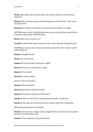 Cell Block 33                                                                     13




Nicole: Ugh, what, that’s not fair, why’s she in here, put her in with Gracieor
someone?

Watson:Now you know why we don’t put anyone in with Gracie…I don’t want
any fuss in here.

Watson:Now settle in and I better see you two for the drill at 11 sharp!

WATSON leaves the cell. YASMINEwalks over and sits on the bottom bunk.There is
a moments silence after WATSON leaves.

Nicole: Why you in ‘ere then ‘ey?

Yasmine: I don’t know why I’m in here. It just wasn’t my fault okay(Soft voice)

YASMINE just sits for a few moments and looks around the room. Inmate 2 and 4
walk intothe cell.

Inmate 2: Alright Nicole?

Nicole: Yea, been worse.

Inmate 4: You know there’s gonna be a fight?

Nicole:Ain’t been one of them for a while.

Inmate 4: You comin?

Nicole:Na, can’t be asked!

Inmate 2 stares at Yasmine

Inmate 2: New cell mate?

Nicole:(passively) yea she just arrived

Inmate 2: You better watch yourself in here!

Inmate 4: Yeah, we ain’t had a really good punch up for a while now.

Inmate 2: She’s got one of those faces that could do with a bit of alteration.

Nicole jumps down from the bunk bed

Nicole:Oi, don’t you lay a finger on her, alright? She’s in my cell now so you don’t
touch her, you know the rules!

Inmate 2: Yea whatever. Catch you later Nic!


Edited By George Streather (Director) and Nazish Hussain (Assistant Director)
 