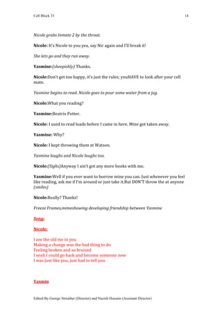 Cell Block 33                                                                      14




Nicole grabs Inmate 2 by the throat.

Nicole: It’s Nicole to you yea, say Nic again and I’ll break it!

She lets go and they run away.

Yasmine:(sheepishly) Thanks.

Nicole:Don’t get too happy, it’s just the rules; youHAVE to look after your cell
mate.

Yasmine begins to read. Nicole goes to pour some water from a jug.

Nicole:What you reading?

Yasmine:Beatrix Potter.

Nicole: I used to read loads before I came in here. Mine got taken away.

Yasmine: Why?

Nicole: I kept throwing them at Watson.

Yasmine laughs and Nicole laughs too.

Nicole:(Sighs)Anyway I ain’t got any more books with me.

Yasmine:Well if you ever want to borrow mine you can. Just whenever you feel
like reading, ask me if I’m around or just take it.But DON’T throw the at anyone
(smiles)

Nicole:Really? Thanks!

Freeze Frames,mimeshowing developing friendship between Yasmine

Song:

Nicole:

I see the old me in you
Making a change was the bad thing to do
Feeling broken and so bruised
I wish I could go back and become someone new
I was Just like you, just had to tell you



Yasmin


Edited By George Streather (Director) and Nazish Hussain (Assistant Director)
 