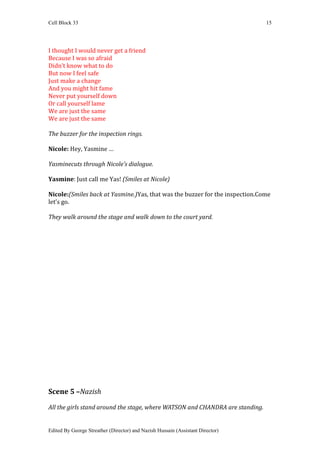 Cell Block 33                                                                   15




I thought I would never get a friend
Because I was so afraid
Didn’t know what to do
But now I feel safe
Just make a change
And you might hit fame
Never put yourself down
Or call yourself lame
We are just the same
We are just the same

The buzzer for the inspection rings.

Nicole: Hey, Yasmine …

Yasminecuts through Nicole’s dialogue.

Yasmine: Just call me Yas! (Smiles at Nicole)

Nicole:(Smiles back at Yasmine.)Yas, that was the buzzer for the inspection.Come
let’s go.

They walk around the stage and walk down to the court yard.




Scene 5 –Nazish

All the girls stand around the stage, where WATSON and CHANDRA are standing.


Edited By George Streather (Director) and Nazish Hussain (Assistant Director)
 