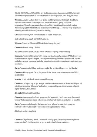 Cell Block 33                                                                       16


Whilst, WATSON and CHANDRA are talking amongst themselves, NICOLE sneaks
YASMINEaway with her, as she’s not keen on the inspection, and they get away.

Watson: Alright Ladies shut your gobs! (All the girls stop talking)I don’t have
anytime to waste on this inspection, so Mr Chandra’s going to do the
inspection.(Chandra waves at the girls and they start laughing, which makes
Watson angry) SHUT IT! I have more important things … I have a very important
meeting with Ms Sullivan (He starts smiling)

Carla:(shouts out from crowd) I bet it is VERY important.

Girls whistle and laugh CHANDRA joins in.

Watson:(Looks at Chandra) Think that’s funny, do you?

Chandra: I’m so sorry, I didn’t-

WATSON doesn’t let CHANDRA finish what he’s saying and storms off

Chandra:(smiles at the girls) let’s carry on. (Looks really confused)What were we
supposed to do again? Oh yes, the inspection thing followed by some PE. Listen
up ladies, would you mind awfully, standing in nice three neat rows, quick as you
can now…

Carla:(sarcastically) Okay, watch us make the prettiest lines ever Mr Kanda!

Chandra: Oh my gosh, Carla, do you still not know how to say my name? IT’S
CHANDRA!

Inmate 1: It’s a difficult name to say Changrey

Chandra:Let’s just try to get it right shall we. On the count of three would you all
mind just shouting ‘Chandra’ as loud as you possibly can, then we can all get it
right. Ok? One, two, three!

All girls:(Shouting)CHANDRA!

Chandra:Now, enough of this nonsense, let’s get this check over and done with
before Watson comes back, otherwise all of us will be in an awful lot of trouble.

Carla:(sarcastically laughs) did you not hear where he said he’s going,Ms
Sullivan’s office! (Pause) He won't be coming back for a while.

All the girls start laughing



Chandra:(daydreams) Ahhh…he’s such a lucky guy. (Stops daydreaming) Now
come on, didn't I tell you girls to get in a nice line? Come on then…



Edited By George Streather (Director) and Nazish Hussain (Assistant Director)
 