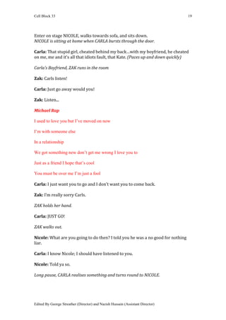 Cell Block 33                                                                    19




Enter on stage NICOLE, walks towards sofa, and sits down.
NICOLE is sitting at home when CARLA bursts through the door.

Carla: That stupid girl, cheated behind my back…with my boyfriend, he cheated
on me, me and it’s all that idiots fault, that Kate. (Paces up and down quickly)

Carla’s Boyfriend, ZAK runs in the room

Zak: Carls listen!

Carla: Just go away would you!

Zak: Listen...

Michael Rap

I used to love you but I’ve moved on now

I’m with someone else

In a relationship

We got something new don’t get me wrong I love you to

Just as a friend I hope that’s cool

You must be over me I’m just a fool

Carla: I just want you to go and I don’t want you to come back.

Zak: I’m really sorry Carls.

ZAK holds her hand.

Carla: JUST GO!

ZAK walks out.

Nicole: What are you going to do then? I told you he was a no good for nothing
liar.

Carla: I know Nicole; I should have listened to you.

Nicole: Told ya so.

Long pause, CARLA realises something and turns round to NICOLE.




Edited By George Streather (Director) and Nazish Hussain (Assistant Director)
 