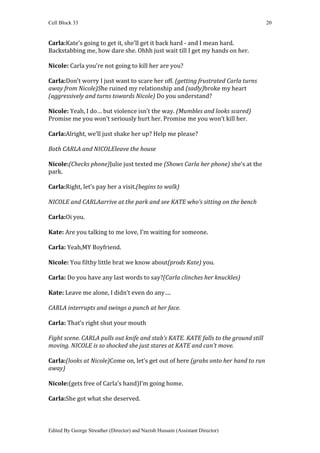 Cell Block 33                                                                        20


Carla:Kate’s going to get it, she’ll get it back hard - and I mean hard.
Backstabbing me, how dare she. Ohhh just wait till I get my hands on her.

Nicole: Carla you’re not going to kill her are you?

Carla:Don’t worry I just want to scare her off. (getting frustrated Carla turns
away from Nicole)She ruined my relationship and (sadly)broke my heart
(aggressively and turns towards Nicole) Do you understand?

Nicole: Yeah, I do… but violence isn’t the way. (Mumbles and looks scared)
Promise me you won’t seriously hurt her. Promise me you won’t kill her.

Carla:Alright, we’ll just shake her up? Help me please?

Both CARLA and NICOLEleave the house

Nicole:(Checks phone)Julie just texted me (Shows Carla her phone) she’s at the
park.

Carla:Right, let’s pay her a visit.(begins to walk)

NICOLE and CARLAarrive at the park and see KATE who’s sitting on the bench

Carla:Oi you.

Kate: Are you talking to me love, I’m waiting for someone.

Carla: Yeah,MY Boyfriend.

Nicole: You filthy little brat we know about(prods Kate) you.

Carla: Do you have any last words to say?(Carla clinches her knuckles)

Kate: Leave me alone, I didn’t even do any….

CARLA interrupts and swings a punch at her face.

Carla: That’s right shut your mouth

Fight scene. CARLA pulls out knife and stab’s KATE. KATE falls to the ground still
moving. NICOLE is so shocked she just stares at KATE and can’t move.

Carla:(looks at Nicole)Come on, let’s get out of here (grabs onto her hand to run
away)

Nicole:(gets free of Carla’s hand)I’m going home.

Carla:She got what she deserved.



Edited By George Streather (Director) and Nazish Hussain (Assistant Director)
 