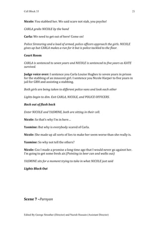 Cell Block 33                                                                       21


Nicole: You stabbed her. We said scare not stab, you psycho!

CARLA grabs NICOLE by the hand

Carla: We need to get out of here! Come on!

Police Sirensring and a load of armed, police officers approach the girls. NICOLE
gives up but CARLA makes a run for it but is police tackled to the floor.

Court Room

CARLA is sentenced to seven years and NICOLE is sentenced to five years as KATE
survived.

Judge voice over: I sentence you Carla Louise Hughes to seven years in prison
for the stabbing of an innocent girl. I sentence you Nicole Harper to five years in
jail for GBH and assisting a stabbing.

Both girls are being taken to different police vans and look each other

Lights begin to dim. Exit CARLA, NICOLE, and POLICE OFFICERS.

Back out of flash back

Enter NICOLE and YASMINE, both are sitting in their cell.

Nicole: So that’s why I’m in here…

Yasmine: But why is everybody scared of Carla.

Nicole: She made up all sorts of lies to make her seem worse than she really is.

Yasmine: So why not tell the others?

Nicole: Coz I made a promise a long time ago that I would never go against her.
I’m going to get some fresh air.(Pointing to beer can and walks out)

YASMINE sits for a moment trying to take in what NICOLE just said

Lights Black Out




Scene 7 –Parnyan



Edited By George Streather (Director) and Nazish Hussain (Assistant Director)
 