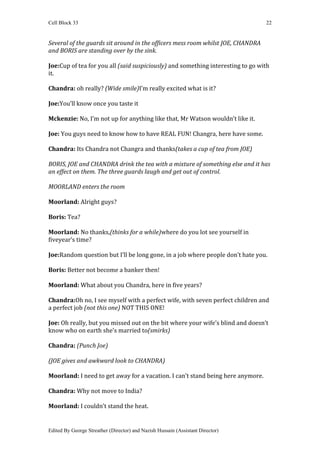 Cell Block 33                                                                    22


Several of the guards sit around in the officers mess room whilst JOE, CHANDRA
and BORIS are standing over by the sink.

Joe:Cup of tea for you all (said suspiciously) and something interesting to go with
it.

Chandra: oh really? (Wide smile)I’m really excited what is it?

Joe:You’ll know once you taste it

Mckenzie: No, I’m not up for anything like that, Mr Watson wouldn’t like it.

Joe: You guys need to know how to have REAL FUN! Changra, here have some.

Chandra: Its Chandra not Changra and thanks(takes a cup of tea from JOE)

BORIS, JOE and CHANDRA drink the tea with a mixture of something else and it has
an effect on them. The three guards laugh and get out of control.

MOORLAND enters the room

Moorland: Alright guys?

Boris: Tea?

Moorland: No thanks,(thinks for a while)where do you lot see yourself in
fiveyear’s time?

Joe:Random question but I’ll be long gone, in a job where people don’t hate you.

Boris: Better not become a banker then!

Moorland: What about you Chandra, here in five years?

Chandra:Oh no, I see myself with a perfect wife, with seven perfect children and
a perfect job (not this one) NOT THIS ONE!

Joe: Oh really, but you missed out on the bit where your wife’s blind and doesn’t
know who on earth she’s married to(smirks)

Chandra: (Punch Joe)

(JOE gives and awkward look to CHANDRA)

Moorland: I need to get away for a vacation. I can’t stand being here anymore.

Chandra: Why not move to India?

Moorland: I couldn’t stand the heat.


Edited By George Streather (Director) and Nazish Hussain (Assistant Director)
 
