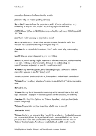 Cell Block 33                                                                       23




Joe notices Boris who has been silent for a while

Joe:Boris why are you so quiet? (Confused)

Boris: Well I want to have the same status as Mr Watson and dothings very
differently to impress him, but he’s not willing to give me a chance

CHANDRA and JOEsee Mr WATSON coming and deliberately make BORIS insult MR
WATSON

Joe: That’s really shocking to hear, tell us more!

Boris:He is the worst creature God has ever created; I mean he looks like
medusa, with the snakes hissing at everyone they see.

Chandra: He is a wonderful boss to us, I don’t understand why you’re saying
this?

Joe: Mr Watson always has control over everything

Boris: Are you all feeling alright, he treats us all with no respect, so the next time
I see him, I will say no to whatever he demands for and stand up for
myself(stands up and points at guards) you all just watch!

Watson: Very interesting Boris, I was about to give you a certificate on how
supportive you are of me. May be not now!

Mr WATSON tears up the certificate in front of BORIS and throws it up in the air

Watson: Now you all pay attention.I’m going to start the Best Training class right
now.

Boris: But sir...

Watson:Shut up Boris! Now my lecture today will start with how to deal with
fight situations. I hope you’re all making notes on this (waves a pen at them)

Chandra: Oh I don’t like fighting Mr Watson. Somebody might get hurt (looks
around sheepishly)

Watson: No you idiot not how to get into a fight, how to stop it!

All Guards: Ahhh!

Watson: God give me strength. Now I would like a volunteer (looks at the guards,
but stops at Boris)Hmm, Boris you’ll do. Chandra you stand behind me. I want
you to do this. Stand with your back to me(Chandra stands with his back to
Watson) Yes that’s right. Now I need you to fall back and I’ll catch you. (To


Edited By George Streather (Director) and Nazish Hussain (Assistant Director)
 