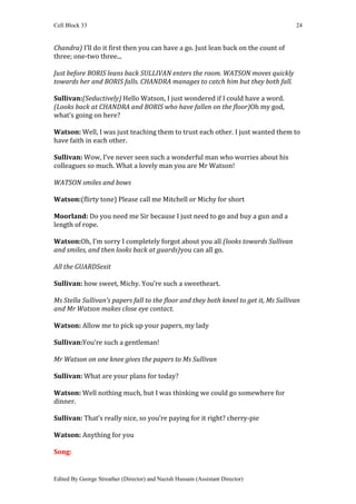 Cell Block 33                                                                         24


Chandra) I’ll do it first then you can have a go. Just lean back on the count of
three; one-two three...

Just before BORIS leans back SULLIVAN enters the room. WATSON moves quickly
towards her and BORIS falls. CHANDRA manages to catch him but they both fall.

Sullivan:(Seductively) Hello Watson, I just wondered if I could have a word.
(Looks back at CHANDRA and BORIS who have fallen on the floor)Oh my god,
what’s going on here?

Watson: Well, I was just teaching them to trust each other. I just wanted them to
have faith in each other.

Sullivan: Wow, I’ve never seen such a wonderful man who worries about his
colleagues so much. What a lovely man you are Mr Watson!

WATSON smiles and bows

Watson:(flirty tone) Please call me Mitchell or Michy for short

Moorland: Do you need me Sir because I just need to go and buy a gun and a
length of rope.

Watson:Oh, I’m sorry I completely forgot about you all (looks towards Sullivan
and smiles, and then looks back at guards)you can all go.

All the GUARDSexit

Sullivan: how sweet, Michy. You’re such a sweetheart.

Ms Stella Sullivan’s papers fall to the floor and they both kneel to get it, Ms Sullivan
and Mr Watson makes close eye contact.

Watson: Allow me to pick up your papers, my lady

Sullivan:You’re such a gentleman!

Mr Watson on one knee gives the papers to Ms Sullivan

Sullivan: What are your plans for today?

Watson: Well nothing much, but I was thinking we could go somewhere for
dinner.

Sullivan: That’s really nice, so you’re paying for it right? cherry-pie

Watson: Anything for you

Song:


Edited By George Streather (Director) and Nazish Hussain (Assistant Director)
 