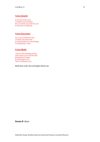 Cell Block 33                                                                   25




Verse (Guard)
Every day I look at you
I wonder if you look back.
Do you feel the way I feel for you?
In my heart I wonder that.



Verse (Governor)
Never new I’ll find love here
I wonder if he knows that
In my heart there are some feelings
I’m falling that’s a fact


Corus (Both)
 I know I feel something strange
I don’t know if you feel the same
But honestly if I agree
It will be plain to see,
That I’m falling for you.

Both lean in for kiss and lights black out.




Scene 8 -Sara




Edited By George Streather (Director) and Nazish Hussain (Assistant Director)
 