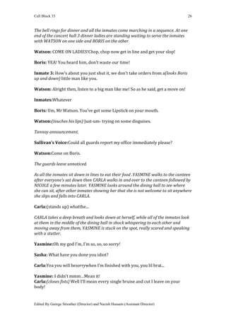 Cell Block 33                                                                       26


The bell rings for dinner and all the inmates come marching in a sequence. At one
end of the concert hall 3 dinner ladies are standing waiting to serve the inmates
with WATSON on one side and BORIS on the other.

Watson: COME ON LADIES!Chop, chop now get in line and get your slop!

Boris: YEA! You heard him, don’t waste our time!

Inmate 3: How’s about you just shut it, we don’t take orders from a(looks Boris
up and down) little man like you.

Watson: Alright then, listen to a big man like me! So as he said, get a move on!

Inmates:Whatever

Boris: Um, Mr Watson. You’ve got some Lipstick on your mouth.

Watson:(touches his lips) Just-um- trying on some disguises.

Tannoy announcement.

Sullivan’s Voice:Could all guards report my office immediately please?

Watson:Come on Boris.

The guards leave unnoticed.

As all the inmates sit down in lines to eat their food .YASMINE walks to the canteen
after everyone’s sat down then CARLA walks in and over to the canteen followed by
NICOLE a few minutes later. YASMINE looks around the dining hall to see where
she can sit, after other inmates showing her that she is not welcome to sit anywhere
she slips and falls into CARLA.

Carla:(stands up) whatthe...

CARLA takes a deep breath and looks down at herself, while all of the inmates look
at them in the middle of the dining hall in shock whispering to each other and
moving away from them, YASMINE is stuck on the spot, really scared and speaking
with a stutter.

Yasmine:Oh my god I’m, I’m so, so, so sorry!

Sasha: What have you done you idiot?

Carla:Yea you will besorrywhen I’m finished with you, you lil brat...

Yasmine: I didn’t mmm…Mean it!
Carla:(closes fists) Well I’ll mean every single bruise and cut I leave on your
body!


Edited By George Streather (Director) and Nazish Hussain (Assistant Director)
 