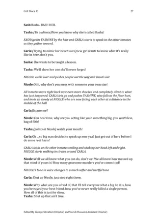 Cell Block 33                                                                      27




Sash:Basha. BASH HER.

Tasha:(To audience)Now you know why she’s called Basha!

SASHAgrabs YASMINE by the hair and CARLA starts to speak to the other inmates
as they gather around.

Carla:(Trying to mimic her sweet voice)new girl wants to know what it’s really
like in here, don’t you.

Sasha: She wants to be taught a lesson.

Tasha: We’ll show her one she’ll never forget!

NICOLE walks over and pushes people out the way and shouts out

Nicole:Oiiii, why don’t you mess with someone your own size!

All inmates move right back now even more shocked and completely silent to what
has just happened. CARLA lets go and pushes YASMINE, who falls to the floor hurt,
and looks up slowly at NICOLE who are now facing each other at a distance in the
middle of the hall.

Carla:Excuse me?

Nicole:You heard me, why are you acting like your something big, you worthless,
bag of filth!

Tasha:(points at Nicole) watch your mouth!

Carla:Oh …so big man decides to speak up now yea? Just get out of here before I
do some real harm!

CARLA looks at the other inmates smiling and shaking her head left and right.
NICOLE starts walking in circles around CARLA.

Nicole:Well we all know what you can do, don’t we! We all know how messed up
that mind of yours is! How many gruesome murders you’ve committed!

NICOLE’S tone in voice changes to a much softer and hurtful tone

Carla: Shut up Nicole, just stop right there.

Nicole:Why what are you afraid of, that I’ll tell everyone what a big lie it is, how
you betrayed your best friend, how you’ve never really killed a single person.
How all of this is just for show.
Tasha: Shut up that ain’t true.



Edited By George Streather (Director) and Nazish Hussain (Assistant Director)
 