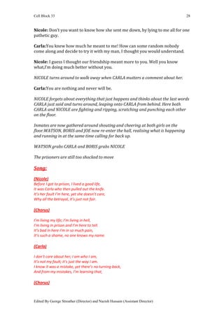 Cell Block 33                                                                    28


Nicole: Don’t you want to know how she sent me down, by lying to me all for one
pathetic guy.

Carla:You knew how much he meant to me! How can some random nobody
come along and decide to try it with my man, I thought you would understand.

Nicole: I guess I thought our friendship meant more to you. Well you know
what,I’m doing much better without you.

NICOLE turns around to walk away when CARLA mutters a comment about her.

Carla:You are nothing and never will be.

NICOLE forgets about everything that just happens and thinks about the last words
CARLA just said and turns around, leaping onto CARLA from behind. Here both
CARLA and NICOLE are fighting and ripping, scratching and punching each other
on the floor.

Inmates are now gathered around shouting and cheering at both girls on the
floor.WATSON, BORIS and JOE now re-enter the hall, realising what is happening
and running in at the same time calling for back up.

WATSON grabs CARLA and BORIS grabs NICOLE

The prisoners are still too shocked to move

Song:
(Nicole)
Before I got to prison, I lived a good life,
It was Carla who then pulled out the knife.
It’s her fault I’m here, yet she doesn’t care,
Why all the betrayal, it’s just not fair.

(Chorus)

I’m living my life; I’m living in hell,
I’m living in prison and I’m here to tell.
It’s bad in here I’m in so much pain,
It’s such a shame, no one knows my name.

(Carla)

I don’t care about her; I am who I am,
It’s not my fault; it’s just the way I am.
I know it was a mistake, yet there’s no turning back,
And from my mistakes, I’m learning that,

(Chorus)



Edited By George Streather (Director) and Nazish Hussain (Assistant Director)
 