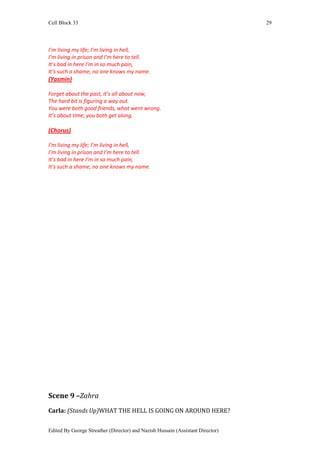 Cell Block 33                                                                   29




I’m living my life; I’m living in hell,
I’m living in prison and I’m here to tell.
It’s bad in here I’m in so much pain,
It’s such a shame, no one knows my name.
(Yasmin)

Forget about the past, it’s all about now,
The hard bit is figuring a way out.
You were both good friends, what went wrong.
It’s about time, you both get along.

(Chorus)

I’m living my life; I’m living in hell,
I’m living in prison and I’m here to tell.
It’s bad in here I’m in so much pain,
It’s such a shame, no one knows my name.




Scene 9 –Zahra
Carla: (Stands Up)WHAT THE HELL IS GOING ON AROUND HERE?


Edited By George Streather (Director) and Nazish Hussain (Assistant Director)
 