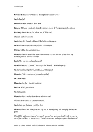 Cell Block 33                                                                    32




Newbie 1: You know Watsons dating Sullivan don’t you?

Andi: Really?

Newbie 2: Yea! She’s all over him.

Inmate 3:Oh, do you think Chandra knows about it. The poor guys besotted.

Whitney: Don’t know; let’s find out, it’ll be fun!

They all look at Chandra

Andi: Hey, Mr Chandra, I heard Ms Sullivan likes you.

Chandra: Don’t be silly, why would she like me.

Whitney: She does, she told me.

Chandra: Well it would be nice for someone to care for me, other than my
mother (shakes head in shame)

Cash:Why not try and ask her out?

Chandra: Oh no, I couldn’t possibly! She’d think I was being silly.

Andi:You should go for it, she REALLY likes you!

Chandra:(With excitement)does she really?

All Girls: YES!

Chandra:Maybe I should try then!

Inmate 4:Yea you should.

Andi: Go,for it

Chandra: But I really don’t know what to say!

Andi starts to write on Chandra’s hand.

Andi: Just say that and you’ll be fine.

Chandra: Wish me luck girls and try not to do anything too naughty whilst I’m
gone.

CHANDRA walks quickly and nervously toward the governor’s office. He arrives at
the office and knocks on the door. There’s no answer so he just opens the door and


Edited By George Streather (Director) and Nazish Hussain (Assistant Director)
 
