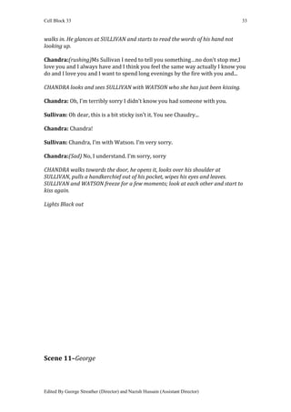 Cell Block 33                                                                   33


walks in. He glances at SULLIVAN and starts to read the words of his hand not
looking up.

Chandra:(rushing)Ms Sullivan I need to tell you something…no don’t stop me,I
love you and I always have and I think you feel the same way actually I know you
do and I love you and I want to spend long evenings by the fire with you and...

CHANDRA looks and sees SULLIVAN with WATSON who she has just been kissing.

Chandra: Oh, I’m terribly sorry I didn’t know you had someone with you.

Sullivan: Oh dear, this is a bit sticky isn’t it. You see Chaudry...

Chandra: Chandra!

Sullivan: Chandra, I’m with Watson. I’m very sorry.

Chandra:(Sad) No, I understand. I’m sorry, sorry

CHANDRA walks towards the door, he opens it, looks over his shoulder at
SULLIVAN, pulls a handkerchief out of his pocket, wipes his eyes and leaves.
SULLIVAN and WATSON freeze for a few moments; look at each other and start to
kiss again.

Lights Black out




Scene 11–George



Edited By George Streather (Director) and Nazish Hussain (Assistant Director)
 