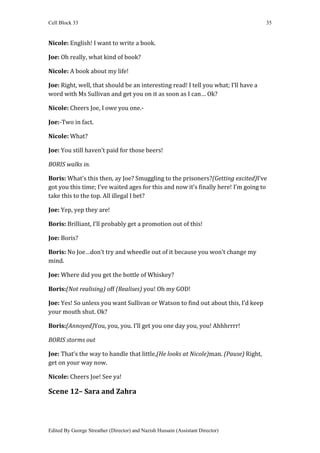 Cell Block 33                                                                        35


Nicole: English! I want to write a book.

Joe: Oh really, what kind of book?

Nicole: A book about my life!

Joe: Right, well, that should be an interesting read! I tell you what; I’ll have a
word with Ms Sullivan and get you on it as soon as I can… Ok?

Nicole: Cheers Joe, I owe you one.-

Joe:-Two in fact.

Nicole: What?

Joe: You still haven’t paid for those beers!

BORIS walks in.

Boris: What’s this then, ay Joe? Smuggling to the prisoners?(Getting excited)I’ve
got you this time; I’ve waited ages for this and now it’s finally here! I’m going to
take this to the top. All illegal I bet?

Joe: Yep, yep they are!

Boris: Brilliant, I’ll probably get a promotion out of this!

Joe: Boris?

Boris: No Joe…don’t try and wheedle out of it because you won’t change my
mind.

Joe: Where did you get the bottle of Whiskey?

Boris:(Not realising) off (Realises) you! Oh my GOD!

Joe: Yes! So unless you want Sullivan or Watson to find out about this, I’d keep
your mouth shut. Ok?

Boris:(Annoyed)You, you, you. I’ll get you one day you, you! Ahhhrrrr!

BORIS storms out

Joe: That’s the way to handle that little,(He looks at Nicole)man. (Pause) Right,
get on your way now.

Nicole: Cheers Joe! See ya!

Scene 12– Sara and Zahra




Edited By George Streather (Director) and Nazish Hussain (Assistant Director)
 